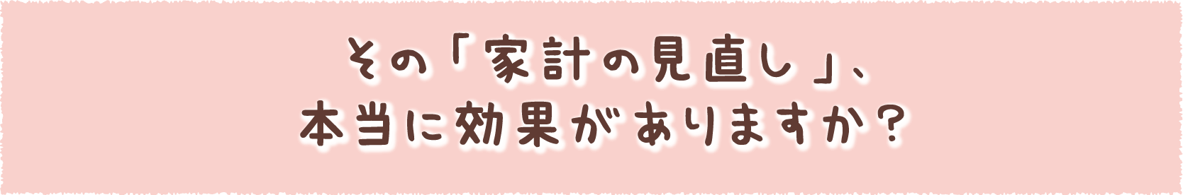 その「家計の見直し」、本当に効果がありますか？