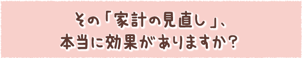 その「家計の見直し」、本当に効果がありますか？