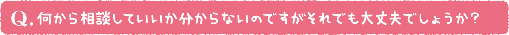 何から相談していいか分からないのですがそれでも大丈夫でしょうか？