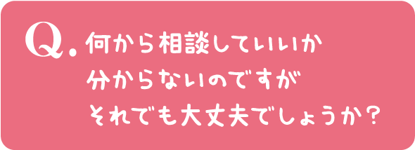 何から相談していいか分からないのですがそれでも大丈夫でしょうか？