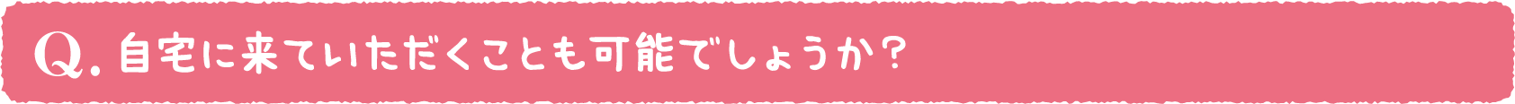 自宅に来ていただくことも可能でしょうか？