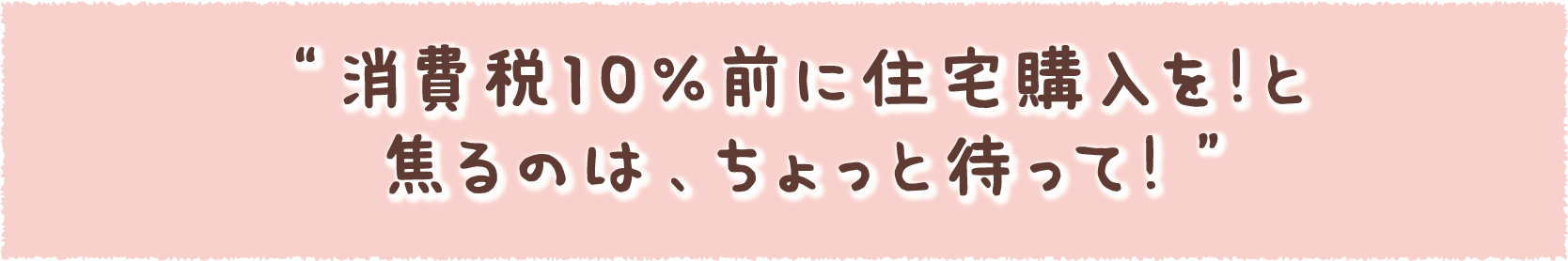 “消費税10％前に住宅購入を！と焦るのは、ちょっと待って！”