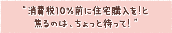 “消費税10％前に住宅購入を！と焦るのは、ちょっと待って！”