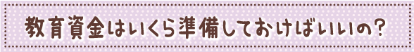 教育資金はいくら準備しておけばいいの？