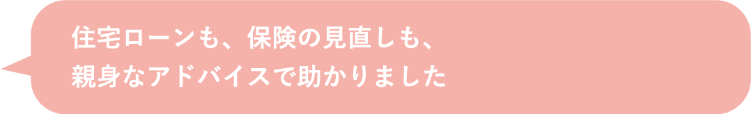 住宅ローンも、保険の見直しも、親身なアドバイスで助かりました