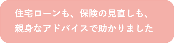 住宅ローンも、保険の見直しも、親身なアドバイスで助かりました