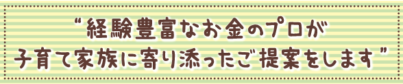 経験豊富なお金のプロが子育て家族に寄り添ったご提案をします