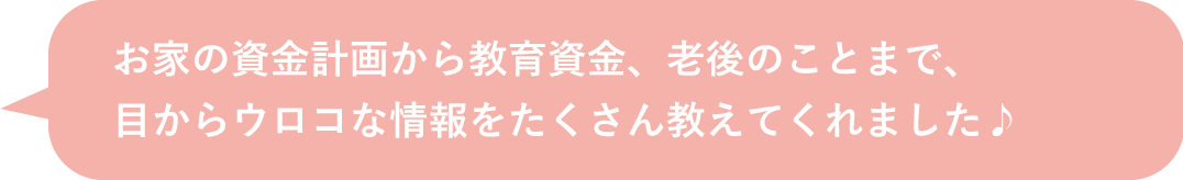 お家の資金計画から教育資金、老後のことまで、 目からウロコな情報をたくさん教えてくれました♪