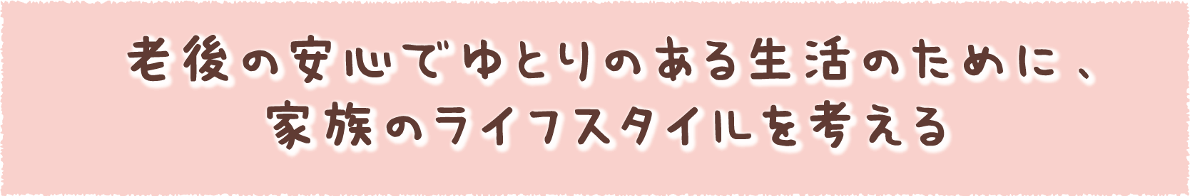 老後の安心でゆとりのある生活のために、家族のライフスタイルを考える